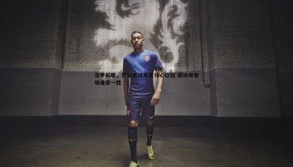 ued体育-法甲前瞻，巴黎圣日耳曼分心欧冠 摩纳哥客场难求一胜