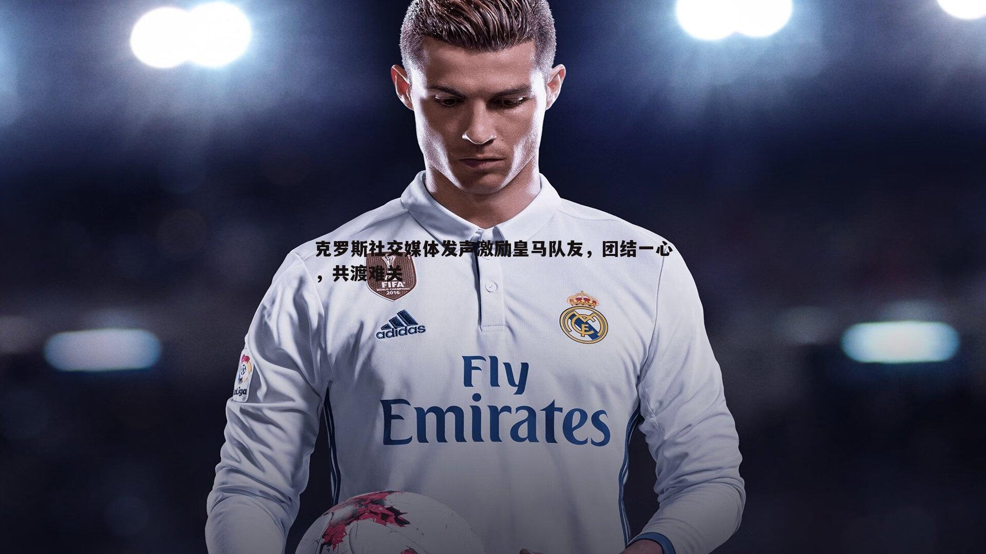 克罗斯社交媒体发声激励皇马队友,团结一心,共渡难关