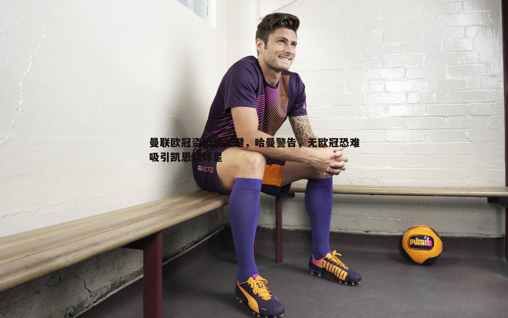 曼联欧冠资格成关键,哈曼警告,无欧冠恐难吸引凯恩级球星